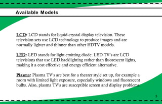 Available Models LCD :  LCD stands for liquid-crystal display television. These television sets use LCD technology to produce images and are normally lighter and thinner than other HDTV models. LED :  LED stands for light emitting diode. LED TV’s are LCD televisions that use LED backlighting rather than fluorescent lights, making it a cost effective and energy efficient alternative. Plasma :  Plasma TV’s are best for a theater style set up, for example a room with limited light exposure, especially windows and fluorescent bulbs. Also, plasma TV’s are susceptible screen and display problems. 3 
