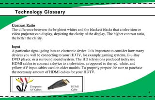 Technology Glossary  4 Contrast Ratio The difference between the brightest whites and the blackest blacks that a television or video projector can display, depicting the clarity of the display. The higher contrast ratio, the better the clarity.  Input A particular signal going into an electronic device. It is important to consider how many devices you will be connecting to your HDTV, for example gaming systems, Blu-Ray DVD player, or a surround sound system. The HD televisions produced today use HDMI cables to connect a device to a television, as opposed to the red, white, and yellow AV input cables used on older models. To properly prepare, be sure to purchase the necessary amount of HDMI cables for your HDTV.  Composite AV Cables HDMI  Cable 