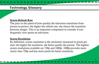 Technology Glossary  Screen Refresh Rate The pace or the speed of how quickly the television transitions from picture to picture: the higher the refresh rate, the clearer the transition between images. This is an important component to consider if you frequently view sports on television. Screen Resolution By definition, screen resolution is the resolution measured in pixels per inch: the higher the resolution, the better quality the picture. The highest screen resolutions available are 720p and 1080p. 1080p provides more clarity than 720p and has more pixels for better resolution.  5 