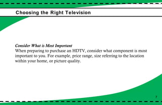 Choosing the Right Television 7 Consider What is Most Important When preparing to purchase an HDTV, consider what component is most important to you. For example, price range, size referring to the location within your home, or picture quality. 