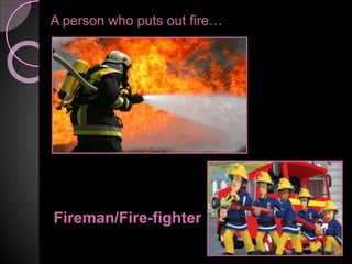 A person who puts out fire…
Fireman/Fire-fighter
 