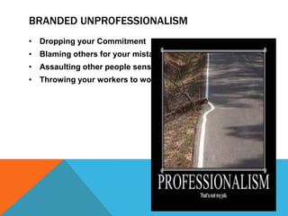BRANDED UNPROFESSIONALISM
• Dropping your Commitment
• Blaming others for your mistake
• Assaulting other people senses
• Throwing your workers to wolves