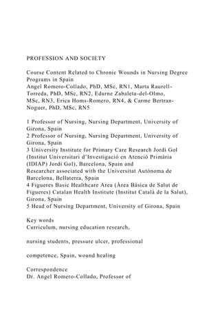 PROFESSION AND SOCIETY
Course Content Related to Chronic Wounds in Nursing Degree
Programs in Spain
Angel Romero-Collado, PhD, MSc, RN1, Marta Raurell-
Torreda, PhD, MSc, RN2, Edurne Zabaleta-del-Olmo,
MSc, RN3, Erica Homs-Romero, RN4, & Carme Bertran-
Noguer, PhD, MSc, RN5
1 Professor of Nursing, Nursing Department, University of
Girona, Spain
2 Professor of Nursing, Nursing Department, University of
Girona, Spain
3 University Institute for Primary Care Research Jordi Gol
(Institut Universitari d’Investigació en Atenció Primària
(IDIAP) Jordi Gol), Barcelona, Spain and
Researcher associated with the Universitat Autònoma de
Barcelona, Bellaterra, Spain
4 Figueres Basic Healthcare Area (Àrea Bàsica de Salut de
Figueres) Catalan Health Institute (Institut Català de la Salut),
Girona, Spain
5 Head of Nursing Department, University of Girona, Spain
Key words
Curriculum, nursing education research,
nursing students, pressure ulcer, professional
competence, Spain, wound healing
Correspondence
Dr. Angel Romero-Collado, Professor of
 