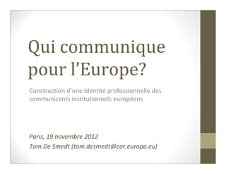 Qui communique
pour l’Europe?
Construction d’une identité professionnelle des
communicants institutionnels européens




Paris, 19 novembre 2012
Tom De Smedt (tom.desmedt@cor.europa.eu)
 