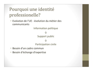 Pourquoi une identité
professionelle?
• Evolution de l’UE - évolution du métier des
  communicants
                     Information politique
                               ↓
                         Support public
                               ↓
                       Participation civile
• Besoin d’un cadre commun
• Besoin d’échange d’expertise
 