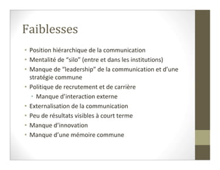 Faiblesses
• Position hiérarchique de la communication
• Mentalité de “silo” (entre et dans les institutions)
• Manque de “leadership” de la communication et d’une
  stratégie commune
• Politique de recrutement et de carrière
   • Manque d’interaction externe
• Externalisation de la communication
• Peu de résultats visibles à court terme
• Manque d’innovation
• Manque d’une mémoire commune
 