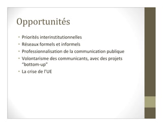 Opportunités
• Priorités interinstitutionnelles
• Réseaux formels et informels
• Professionnalisation de la communication publique
• Volontarisme des communicants, avec des projets
  “bottom-up”
• La crise de l’UE
 