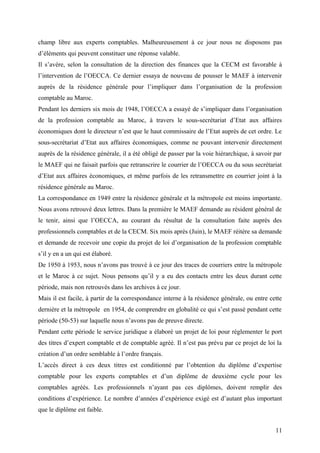 champ libre aux experts comptables. Malheureusement à ce jour nous ne disposons pas
d’éléments qui peuvent constituer une réponse valable.
Il s’avère, selon la consultation de la direction des finances que la CECM est favorable à
l’intervention de l’OECCA. Ce dernier essaya de nouveau de pousser le MAEF à intervenir
auprès de la résidence générale pour l’impliquer dans l’organisation de la profession
comptable au Maroc.
Pendant les derniers six mois de 1948, l’OECCA a essayé de s’impliquer dans l’organisation
de la profession comptable au Maroc, à travers le sous-secrétariat d’Etat aux affaires
économiques dont le directeur n’est que le haut commissaire de l’Etat auprès de cet ordre. Le
sous-secrétariat d’Etat aux affaires économiques, comme ne pouvant intervenir directement
auprès de la résidence générale, il a été obligé de passer par la voie hiérarchique, à savoir par
le MAEF qui ne faisait parfois que retranscrire le courrier de l’OECCA ou du sous secrétariat
d’Etat aux affaires économiques, et même parfois de les retransmettre en courrier joint à la
résidence générale au Maroc.
La correspondance en 1949 entre la résidence générale et la métropole est moins importante.
Nous avons retrouvé deux lettres. Dans la première le MAEF demande au résident général de
le tenir, ainsi que l’OECCA, au courant du résultat de la consultation faite auprès des
professionnels comptables et de la CECM. Six mois après (Juin), le MAEF réitère sa demande
et demande de recevoir une copie du projet de loi d’organisation de la profession comptable
s’il y en a un qui est élaboré.
De 1950 à 1953, nous n’avons pas trouvé à ce jour des traces de courriers entre la métropole
et le Maroc à ce sujet. Nous pensons qu’il y a eu des contacts entre les deux durant cette
période, mais non retrouvés dans les archives à ce jour.
Mais il est facile, à partir de la correspondance interne à la résidence générale, ou entre cette
dernière et la métropole en 1954, de comprendre en globalité ce qui s’est passé pendant cette
période (50-53) sur laquelle nous n’avons pas de preuve directe.
Pendant cette période le service juridique a élaboré un projet de loi pour réglementer le port
des titres d’expert comptable et de comptable agréé. Il n’est pas prévu par ce projet de loi la
création d’un ordre semblable à l’ordre français.
L’accès direct à ces deux titres est conditionné par l’obtention du diplôme d’expertise
comptable pour les experts comptables et d’un diplôme de deuxième cycle pour les
comptables agréés. Les professionnels n’ayant pas ces diplômes, doivent remplir des
conditions d’expérience. Le nombre d’années d’expérience exigé est d’autant plus important
que le diplôme est faible.
11
 