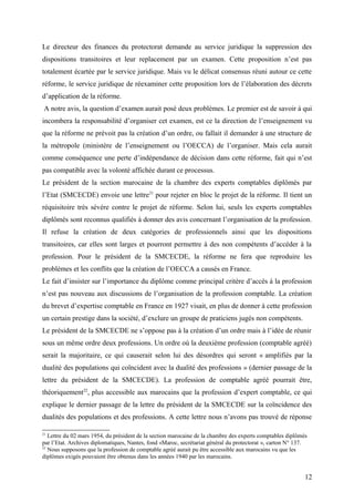 Le directeur des finances du protectorat demande au service juridique la suppression des
dispositions transitoires et leur replacement par un examen. Cette proposition n’est pas
totalement écartée par le service juridique. Mais vu le délicat consensus réuni autour ce cette
réforme, le service juridique de réexaminer cette proposition lors de l’élaboration des décrets
d’application de la réforme.
A notre avis, la question d’examen aurait posé deux problèmes. Le premier est de savoir à qui
incombera la responsabilité d’organiser cet examen, est ce la direction de l’enseignement vu
que la réforme ne prévoit pas la création d’un ordre, ou fallait il demander à une structure de
la métropole (ministère de l’enseignement ou l’OECCA) de l’organiser. Mais cela aurait
comme conséquence une perte d’indépendance de décision dans cette réforme, fait qui n’est
pas compatible avec la volonté affichée durant ce processus.
Le président de la section marocaine de la chambre des experts comptables diplômés par
l’Etat (SMCECDE) envoie une lettre21
pour rejeter en bloc le projet de la réforme. Il tient un
réquisitoire très sévère contre le projet de réforme. Selon lui, seuls les experts comptables
diplômés sont reconnus qualifiés à donner des avis concernant l’organisation de la profession.
Il refuse la création de deux catégories de professionnels ainsi que les dispositions
transitoires, car elles sont larges et pourront permettre à des non compétents d’accéder à la
profession. Pour le président de la SMCECDE, la réforme ne fera que reproduire les
problèmes et les conflits que la création de l’OECCA a causés en France.
Le fait d’insister sur l’importance du diplôme comme principal critère d’accès à la profession
n’est pas nouveau aux discussions de l’organisation de la profession comptable. La création
du brevet d’expertise comptable en France en 1927 visait, en plus de donner à cette profession
un certain prestige dans la société, d’exclure un groupe de praticiens jugés non compétents.
Le président de la SMCECDE ne s’oppose pas à la création d’un ordre mais à l’idée de réunir
sous un même ordre deux professions. Un ordre où la deuxième profession (comptable agréé)
serait la majoritaire, ce qui causerait selon lui des désordres qui seront « amplifiés par la
dualité des populations qui coïncident avec la dualité des professions » (dernier passage de la
lettre du président de la SMCECDE). La profession de comptable agréé pourrait être,
théoriquement22
, plus accessible aux marocains que la profession d’expert comptable, ce qui
explique le dernier passage de la lettre du président de la SMCECDE sur la coïncidence des
dualités des populations et des professions. A cette lettre nous n’avons pas trouvé de réponse
21
Lettre du 02 mars 1954, du président de la section marocaine de la chambre des experts comptables diplômés
par l’Etat. Archives diplomatiques, Nantes, fond «Maroc, secrétariat général du protectorat », carton N° 137.
22
Nous supposons que la profession de comptable agréé aurait pu être accessible aux marocains vu que les
diplômes exigés pouvaient être obtenus dans les années 1940 par les marocains.
12
 