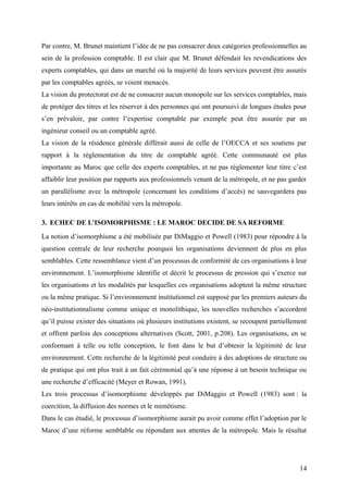 Par contre, M. Brunet maintient l’idée de ne pas consacrer deux catégories professionnelles au
sein de la profession comptable. Il est clair que M. Brunet défendait les revendications des
experts comptables, qui dans un marché où la majorité de leurs services peuvent être assurés
par les comptables agréés, se voient menacés.
La vision du protectorat est de ne consacrer aucun monopole sur les services comptables, mais
de protéger des titres et les réserver à des personnes qui ont poursuivi de longues études pour
s’en prévaloir, par contre l’expertise comptable par exemple peut être assurée par un
ingénieur conseil ou un comptable agréé.
La vision de la résidence générale différait aussi de celle de l’OECCA et ses soutiens par
rapport à la réglementation du titre de comptable agréé. Cette communauté est plus
importante au Maroc que celle des experts comptables, et ne pas réglementer leur titre c’est
affaiblir leur position par rapports aux professionnels venant de la métropole, et ne pas garder
un parallélisme avec la métropole (concernant les conditions d’accès) ne sauvegardera pas
leurs intérêts en cas de mobilité vers la métropole.
3. ECHEC DE L’ISOMORPHISME : LE MAROC DECIDE DE SA REFORME
La notion d’isomorphisme a été mobilisée par DiMaggio et Powell (1983) pour répondre à la
question centrale de leur recherche pourquoi les organisations deviennent de plus en plus
semblables. Cette ressemblance vient d’un processus de conformité de ces organisations à leur
environnement. L’isomorphisme identifie et décrit le processus de pression qui s’exerce sur
les organisations et les modalités par lesquelles ces organisations adoptent la même structure
ou la même pratique. Si l’environnement institutionnel est supposé par les premiers auteurs du
néo-institutionnalisme comme unique et monolithique, les nouvelles recherches s’accordent
qu’il puisse exister des situations où plusieurs institutions existent, se recoupent partiellement
et offrent parfois des conceptions alternatives (Scott, 2001, p.208). Les organisations, en se
conformant à telle ou telle conception, le font dans le but d’obtenir la légitimité de leur
environnement. Cette recherche de la légitimité peut conduire à des adoptions de structure ou
de pratique qui ont plus trait à un fait cérémonial qu’à une réponse à un besoin technique ou
une recherche d’efficacité (Meyer et Rowan, 1991).
Les trois processus d’isomorphisme développés par DiMaggio et Powell (1983) sont : la
coercition, la diffusion des normes et le mimétisme.
Dans le cas étudié, le processus d’isomorphisme aurait pu avoir comme effet l’adoption par le
Maroc d’une réforme semblable ou répondant aux attentes de la métropole. Mais le résultat
14
 