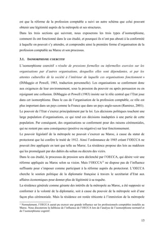 est que la réforme de la profession comptable a suivi un autre schéma que celui pouvant
obtenir une légitimité auprès de la métropole et ses structures.
Dans les trois sections qui suivront, nous exposerons les trois types d’isomorphisme,
comment ils ont fonctionné dans le cas étudié, et pourquoi ils n’ont pas abouti à la conformité
à laquelle on pouvait s’y attendre, et comprendre ainsi la première forme d’organisation de la
profession comptable au Maroc et son processus.
3.1. ISOMORPHISME COERCITIF
L’isomorphisme coercitif « résulte de pressions formelles ou informelles exercées sur les
organisations par d’autres organisations, desquelles elles sont dépendantes, et par les
attentes culturelles de la société à l’intérieur de laquelle ces organisations fonctionnent »
(DiMaggio et Powell, 1983, traduction personnelle). Les organisations se conforment donc
aux exigences de leur environnement, sous la pression du pouvoir ou après persuasion ou en
rejoignant une collusion. DiMaggio et Powell (1983) insiste sur le rôle central que l’Etat joue
dans cet isomorphisme. Dans le cas de l’organisation de la profession comptable, ce rôle est
plus important dans un pays comme la France que dans un pays anglo-saxon (Ramirez, 2001).
Le pouvoir de l’Etat s’exerce principalement par la loi. Les décisions politiques touchent une
large population d’organisations, ce qui rend ces décisions inadaptées à une partie de cette
population. Par conséquent, des organisations se conforment pour des raisons cérémoniales,
qui ne restent pas sans conséquence (positive ou négative) sur leur fonctionnement.
Le pouvoir législatif de la métropole ne pouvait s’exercer au Maroc, à cause du statut de
protectorat que lui confère le traité de 1912. Ainsi l’ordonnance de 1945 créant l’OECCA ne
pouvait être appliquée en tant que telle au Maroc. La résidence propose des lois au makhzen
qui les promulguait par des dahirs du sultan ou décrets des vizirs.
Dans le cas étudié, le processus de pression sera déclenché par l’OECCA, qui désire voir une
réforme appliquée au Maroc selon sa vision. Mais l’OECCA23
ne dispose pas de l’influence
suffisante pour s’imposer comme participant à la réforme auprès du protectorat. L’OECCA
cherche le soutien politique de la diplomatie française à travers le secrétariat d’Etat aux
affaires économiques pour donner plus de légitimité à sa requête.
La résidence générale comme gérante des intérêts de la métropole au Maroc, a été supposée se
conformer à la volonté de la diplomatie, soit à cause du pouvoir de la métropole soit d’une
façon plus cérémoniale. Mais la résidence est restée réticente à l’immixtion de la métropole
23
Normalement, l’OECCA aurait pu exercer une grande influence sur les professionnels comptables installés au
Maroc. Nous discuterons la faiblesse de l’influence de l’OECCA lors de l’analyse de l’isomorphisme normatif et
de l’isomorphisme cognitif.
15
 
