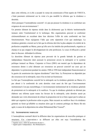 dans cette réforme, et si elle a accepté la venue du commissaire d’Etat auprès de l’OECCA,
c’était purement cérémonial car la visite n’a pas modifié la réforme que la résidence a
dessinée.
Alors pourquoi l’isomorphisme coercitif n’a pas pu pousser la résidence à se conformer aux
exigences de son environnement ?
Un premier élément de réponse réside dans la dichotomie que la théorie institutionnelle
instaure entre l’institutionnel et le technique. Des organisations peuvent se conformer
cérémoniellement en occultant dans leur décision l’effet de cette conformité sur leur
fonctionnement. Nous rejoignons l’idée que cette séparation n’est que analytique. La
résidence générale a insisté sur le fait que la réforme doit être la plus adaptée à la réalité de la
profession comptable au Maroc, pour qu’elle serve les intérêts des professionnels, organise ce
champ et ne pas stopper le développement de cette profession. Le souci d’efficacité a primé
dans le discours défendant la réforme.
Le deuxième élément de réponse peut provenir de la grande latitude de gestion et
indépendance financière dont jouissait le protectorat envers la métropole et le système
politique instauré au Maroc. Carpenter et Feroz (2001) ont montré que la dépendance de
ressources donne à celui détenant ces ressources un pouvoir coercitif sur ceux qui en
dépendent. Le protectorat pendant les années 1940 et 1950 était indépendant financièrement et
la guerre de soumission des régions dissidentes24
était finie. Le Protectorat ne dépendait pas
des ressources de la métropole, mais il lui en était un fournisseur.
La fait que l’isomorphisme coercitif de la métropole sur la résidence générale au Maroc n’a
pas abouti à la conformité de cette dernière vient aussi du fait que l’environnement
institutionnel n’est pas monolithique. L’environnement institutionnel de la résidence générale
du protectorat est la métropole et le makhzen. Vu que la résidence générale ne désirant pas
élaborer une réforme ayant toutes les faveurs de la métropole, cette dernière aurait pu
demander aux vizirs directement de refuser la proposition de loi et faire signer par le sultan un
dahir qui organise la profession selon sa guise. Mais recourir au makhzen face à la résidence
générale ne ferait qu’affaiblir sa situation alors que le contexte politique du Maroc fût très
agité, à cause de la déportation du sultan Mohammed Ben Youssef25
.
3.2. ISOMORPHISME NORMATIF
L’isomorphisme normatif décrit la diffusion dans les organisations de nouvelles pratiques et
structures. Ces « innovations » se diffusent car elles ont reçu l’accréditation des
24
Appelée aussi « effort de pacification du pays »
25
Appelé après l’indépendance : Roi Mohammed V.
16
 