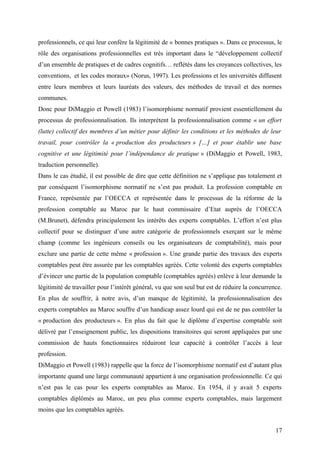 professionnels, ce qui leur confère la légitimité de « bonnes pratiques ». Dans ce processus, le
rôle des organisations professionnelles est très important dans le “développement collectif
d’un ensemble de pratiques et de cadres cognitifs… reflétés dans les croyances collectives, les
conventions, et les codes moraux» (Norus, 1997). Les professions et les universités diffusent
entre leurs membres et leurs lauréats des valeurs, des méthodes de travail et des normes
communes.
Donc pour DiMaggio et Powell (1983) l’isomorphisme normatif provient essentiellement du
processus de professionnalisation. Ils interprètent la professionnalisation comme « un effort
(lutte) collectif des membres d’un métier pour définir les conditions et les méthodes de leur
travail, pour contrôler la « production des producteurs » […] et pour établir une base
cognitive et une légitimité pour l’indépendance de pratique » (DiMaggio et Powell, 1983,
traduction personnelle).
Dans le cas étudié, il est possible de dire que cette définition ne s’applique pas totalement et
par conséquent l’isomorphisme normatif ne s’est pas produit. La profession comptable en
France, représentée par l’OECCA et représentée dans le processus de la réforme de la
profession comptable au Maroc par le haut commissaire d’Etat auprès de l’OECCA
(M.Brunet), défendra principalement les intérêts des experts comptables. L’effort n’est plus
collectif pour se distinguer d’une autre catégorie de professionnels exerçant sur le même
champ (comme les ingénieurs conseils ou les organisateurs de comptabilité), mais pour
exclure une partie de cette même « profession ». Une grande partie des travaux des experts
comptables peut être assurée par les comptables agréés. Cette volonté des experts comptables
d’évincer une partie de la population comptable (comptables agréés) enlève à leur demande la
légitimité de travailler pour l’intérêt général, vu que son seul but est de réduire la concurrence.
En plus de souffrir, à notre avis, d’un manque de légitimité, la professionnalisation des
experts comptables au Maroc souffre d’un handicap assez lourd qui est de ne pas contrôler la
« production des producteurs ». En plus du fait que le diplôme d’expertise comptable soit
délivré par l’enseignement public, les dispositions transitoires qui seront appliquées par une
commission de hauts fonctionnaires réduiront leur capacité à contrôler l’accès à leur
profession.
DiMaggio et Powell (1983) rappelle que la force de l’isomorphisme normatif est d’autant plus
importante quand une large communauté appartient à une organisation professionnelle. Ce qui
n’est pas le cas pour les experts comptables au Maroc. En 1954, il y avait 5 experts
comptables diplômés au Maroc, un peu plus comme experts comptables, mais largement
moins que les comptables agréés.
17
 