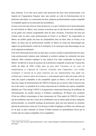 deux réformes. Il est clair qu’en partie cette protection des deux titres professionnels s’est
inspirée de l’organisation française mais sans toucher au volet du fonctionnement de la
profession elle-même. La consécration de deux catégories professionnelles (expert comptable
et comptable agréé) est un autre point de ressemblance.
Si nous avons émis des réserves, faute de preuves, à ce que l’imitation soit la raison principale
de cette réforme au Maroc, nous sommes convaincus que un des buts de cette ressemblance
est de garder une certaine comparabilité entre les deux structures. Conscients des liens qui
existent entre les deux corps professionnels en France et au Maroc26
, les responsables au
Maroc ont préféré garder une base de comparabilité entre les deux titres en France et au
Maroc, de façon que les professionnels installés au Maroc ne soient pas désavantagés par
rapport aux professionnels venant de la métropole, et ne soient pas aussi désavantagés au cas
où ils repartent en métropole.
Cette forte interconnectivité entre les deux pays, les deux sociétés et particulièrement les deux
corps professionnels (relation entre métropole et colonie) explique les similarités des deux
réformes. Mais comment expliquer la non création d’un ordre comparable au français au
Maroc? au-delà de la raison de jeunesse de la profession comptable avancée par l’exposé des
motifs du dahir de 1954 : « Enfin dans un pays dont l’économie est au cours de
transformation et s’agissant de l’exercice d’activités dont l’importance s’est révélée
récemment, il convient de ne point contrarier par une réglementation trop rigide une
évolution qui s’annonce pleine de promesses », nous pensons que le choix de ne pas créer un
ordre des experts comptables et des comptables agréés au Maroc a été dicté aussi par la
mauvaise image du fonctionnement de l’OECCA français qu’on retrouve dans le discours des
uns et des autres. Le président de la section marocaine de la chambre des experts comptables
diplômés par l’Etat fustige l’OECCA d’organisation connaissant beaucoup de problèmes de
fonctionnement, de conflits internes et d’affaires scandaleuses. M Brunet sous secrétaire
d‘Etat aux affaires économiques et haut commissaire de l’Etat auprès de l’OECCA soutient
que des problèmes sont nés à cause de la cohabitation sous le même égide de deux catégories
professionnelles. Le conseiller juridique du protectorat, dans une note adressée au secrétaire
général du protectorat, estime qu’il ne faut pas se hâter d’appliquer au Maroc une réforme qui
est de plus en plus contestée en France (l’Ordre national est profondément divisé par la
rivalité entre les experts comptables et les comptables).
26
Par « liens entre les deux corps professionnels » nous voulons désigner la mobilité des professionnels entre les
deux pays.
19
 