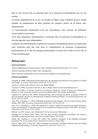 dans le sens inverse doit se concentrer plus sur le processus d’isomorphisme que sur son
résultat.
La bonne compréhension de ce qui s’est produit au Maroc exige l’adoption de deux récents
résultats en remplacement de deux postulats des premiers auteurs de la théorie néo-
institutionnelle :
1) l’environnement institutionnel n’est pas monolithique, mais constitué de différentes
visions, parfois concurrentes.
2) les deux dimensions institutionnelle et technique dans un processus d’isomorphisme ne
sont pas opposées mais indépendantes.
La théorie néo-institutionnelle en général (et la notion d’isomorphisme pour le cas étudié dans
cette recherche) peut être utile pour la compréhension de processus d’organisation
professionnelle où le rôle des groupes professionnels n’est pas bien visible et où le rôle de
l’Etat est prédominant.
Bibliographie
Sources primaires
Archives Diplomatiques de Nantes, France. Fond : Secrétariat Général du Protectorat. N°137 et 335
Archives Nationales du Maroc, Rabat. Fond : Enseignement.
Dahir 8 décembre réglementant le port du titre d’expert comptable et de comptable agréé.
Sources secondaires
Annisette, M. (2000), 'Imperialism and the professions: the education and certification of accountants in Trinidad
and Tobago', Accounting, Organizations and Society, 25 (7), 631-59.
Ayache, G. (1983), Etudes d'histoire marocaine (Rabat: SMER).
Azziman, O. (1980), La profession libérale au Maroc (Rabat: Edition de l'université Mohammed V).
Belkbir, M. (2003), Al minehaj attarbaoui bil madrassa almaghribya zaman al himaya (la méthodologie
éducative à l'école marocaine pendant le protectorat) (Rabat, Maroc: Dar Anachar wa lamaarifa).
Carpenter, VL. and Feroz, EH. (2001), 'Institutional theory and accounting rule choice: an analysis of four US
state governments' decisions to adopt generally accepted accounting principles', Accounting,Organizations and
Society, 26 (7-8), 565-96.
Chua, W.F. et Poullaos, C. (1993), 'Rethinking the profession-state dynamic: The case of the Victorian charter
attempt, 1885-1906', Accounting, Organizations and Society, 18 (7-8), 691-728.
Chua, W. F. et Poullaos, C. (1998), 'The dynamics of "closure" amidst the construction of market, profession,
empire and nationhood: An historical analysis of an Australian accounting association, 1886-1903', Accounting,
Organizations and Society, 23 (2), 155-87.
Delanoë, G. (1991), Lyautey, Juin, MohammedV: fin d'un protectorat (l'Harmattan).
DiMaggio, PJ. et Powell, WW. (1983), 'The iron cage revisited: institutional isomorphism and collective
rationality in organizational fields', American Sociological Review, 48, 147-60.
Dyball, MC., Poullaos, C., et Chua, WF. (2003), 'The ‘phantom’ emergence of the Philippine accounting
profession', The 3rd Accounting History International Conference (Siena, Italy).
Eden, L., Dacin, M.T., et Wan, W.P. (2001), 'Standards across borders: crossborder diffusion of the arm's length
standard in North America', Accounting, Organizations and Society, 26 (1), 1-23.
21
 