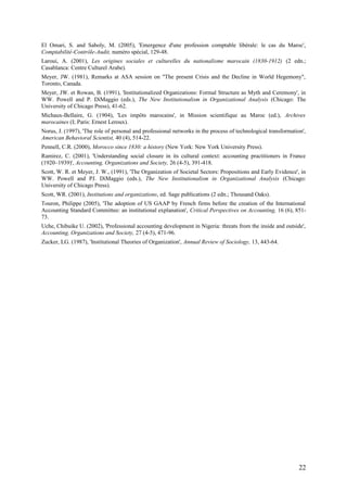 El Omari, S. and Saboly, M. (2005), 'Emergence d'une profession comptable libérale: le cas du Maroc',
Comptabilité-Contrôle-Audit, numéro spécial, 129-48.
Laroui, A. (2001), Les origines sociales et culturelles du nationalisme marocain (1830-1912) (2 edn.;
Casablanca: Centre Culturel Arabe).
Meyer, JW. (1981), Remarks at ASA session on "The present Crisis and the Decline in World Hegemony",
Toronto, Canada.
Meyer, JW. et Rowan, B. (1991), 'Institutionalized Organizations: Formal Structure as Myth and Ceremony', in
WW. Powell and P. DiMaggio (eds.), The New Institutionalism in Organizational Analysis (Chicago: The
University of Chicago Press), 41-62.
Michaux-Bellaire, G. (1904), 'Les impôts marocains', in Mission scientifique au Maroc (ed.), Archives
marocaines (I; Paris: Ernest Leroux).
Norus, J. (1997), 'The role of personal and professional networks in the process of technological transformation',
American Behavioral Scientist, 40 (4), 514-22.
Pennell, C.R. (2000), Morocco since 1830: a history (New York: New York University Press).
Ramirez, C. (2001), 'Understanding social closure in its cultural context: accounting practitioners in France
(1920–1939)', Accounting, Organizations and Society, 26 (4-5), 391-418.
Scott, W. R. et Meyer, J. W., (1991), 'The Organization of Societal Sectors: Propositions and Early Evidence', in
WW. Powell and PJ. DiMaggio (eds.), The New Institutionalism in Organizational Analysis (Chicago:
University of Chicago Press).
Scott, WR. (2001), Institutions and organizations, ed. Sage publications (2 edn.; Thousand Oaks).
Touron, Philippe (2005), 'The adoption of US GAAP by French firms before the creation of the International
Accounting Standard Committee: an institutional explanation', Critical Perspectives on Accounting, 16 (6), 851-
73.
Uche, Chibuike U. (2002), 'Professional accounting development in Nigeria: threats from the inside and outside',
Accounting, Organizations and Society, 27 (4-5), 471-96.
Zucker, LG. (1987), 'Institutional Theories of Organization', Annual Review of Sociology, 13, 443-64.
22
 