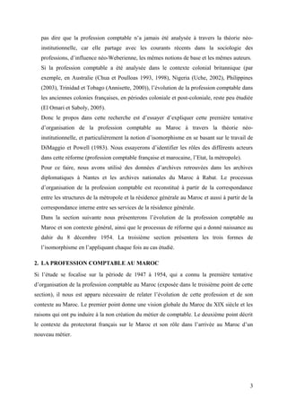 pas dire que la profession comptable n’a jamais été analysée à travers la théorie néo-
institutionnelle, car elle partage avec les courants récents dans la sociologie des
professions, d’influence néo-Weberienne, les mêmes notions de base et les mêmes auteurs.
Si la profession comptable a été analysée dans le contexte colonial britannique (par
exemple, en Australie (Chua et Poulloas 1993, 1998), Nigeria (Uche, 2002), Philippines
(2003), Trinidad et Tobago (Annisette, 2000)), l’évolution de la profession comptable dans
les anciennes colonies françaises, en périodes coloniale et post-coloniale, reste peu étudiée
(El Omari et Saboly, 2005).
Donc le propos dans cette recherche est d’essayer d’expliquer cette première tentative
d’organisation de la profession comptable au Maroc à travers la théorie néo-
institutionnelle, et particulièrement la notion d’isomorphisme en se basant sur le travail de
DiMaggio et Powell (1983). Nous essayerons d’identifier les rôles des différents acteurs
dans cette réforme (profession comptable française et marocaine, l’Etat, la métropole).
Pour ce faire, nous avons utilisé des données d’archives retrouvées dans les archives
diplomatiques à Nantes et les archives nationales du Maroc à Rabat. Le processus
d’organisation de la profession comptable est reconstitué à partir de la correspondance
entre les structures de la métropole et la résidence générale au Maroc et aussi à partir de la
correspondance interne entre ses services de la résidence générale.
Dans la section suivante nous présenterons l’évolution de la profession comptable au
Maroc et son contexte général, ainsi que le processus de réforme qui a donné naissance au
dahir du 8 décembre 1954. La troisième section présentera les trois formes de
l’isomorphisme en l’appliquant chaque fois au cas étudié.
2. LA PROFESSION COMPTABLE AU MAROC
Si l’étude se focalise sur la période de 1947 à 1954, qui a connu la première tentative
d’organisation de la profession comptable au Maroc (exposée dans le troisième point de cette
section), il nous est apparu nécessaire de relater l’évolution de cette profession et de son
contexte au Maroc. Le premier point donne une vision globale du Maroc du XIX siècle et les
raisons qui ont pu induire à la non création du métier de comptable. Le deuxième point décrit
le contexte du protectorat français sur le Maroc et son rôle dans l’arrivée au Maroc d’un
nouveau métier.
3
 