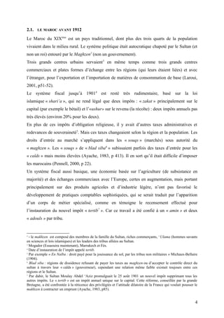 2.1. LE MAROC AVANT 1912
Le Maroc du XIXème
est un pays traditionnel, dont plus des trois quarts de la population
vivaient dans le milieu rural. Le système politique était autocratique chapoté par le Sultan (et
non un roi) entouré par le Maghzen2
(non un gouvernement).
Trois grands centres urbains servaient3
en même temps comme trois grands centres
commerciaux et plates formes d’échange entre les régions (qui leurs étaient liées) et avec
l’étranger, pour l’exportation et l’importation de matières de consommation de base (Laroui,
2001, p51-52).
Le système fiscal jusqu’à 19014
est resté très rudimentaire, basé sur la loi
islamique « shari’a », qui ne rend légal que deux impôts : « zakat » principalement sur le
capital (par exemple le bétail) et l’«ushur» sur le revenu (la récolte) : deux impôts annuels pas
très élevés (environ 20% pour les deux).
En plus de ces impôts d’obligation religieuse, il y avait d’autres taxes administratives et
redevances de souveraineté5
. Mais ces taxes changeaient selon la région et la population. Les
droits d’entrée au marché s’appliquent dans les « souqs » (marchés) sous autorité du
« maghzen ». Les « souqs » de « blad siba6
» subissaient parfois des taxes d’entrée pour les
« caïds » mais moins élevées (Ayache, 1983, p 413). Il en sort qu’il était difficile d’imposer
les marocains (Pennell, 2000, p 22).
Un système fiscal aussi basique, une économie basée sur l’agriculture (de subsistance en
majorité) et des échanges commerciaux avec l’Europe, certes en augmentation, mais portant
principalement sur des produits agricoles et d’industrie légère, n’ont pas favorisé le
développement de pratiques comptables sophistiquées, qui se serait traduit par l’apparition
d’un corps de métier spécialisé, comme en témoigne le recensement effectué pour
l’instauration du nouvel impôt « tertib7
». Car ce travail a été confié à un « amin » et deux
« adouls » par tribu.
2
- le makhzen est composé des membres de la famille du Sultan, riches commerçants, ‘Ulama (hommes savants
en sciences et lois islamiques) et les leaders des tribus alliées au Sultan.
3
Mogador (Essaouira maintenant), Marrakech et Fès.
4
Date d’instauration de l’impôt appelé tertib.
5
Par exemple « En Naïba : droit payé pour la jouissance du sol, par les tribus non militaires » Michaux-Bellaire
(1904).
6
Blad siba : régions de dissidence refusant de payer les taxes au maghzen ou d’accepter le contrôle direct du
sultan à travers leur « caïds » (gouverneur), cependant une relation même faible existait toujours entre ces
régions et le Sultan.
7
Par dahir, le Sultan Moulay Abdel ‘Aziz promulguait le 25 août 1901 un nouvel impôt supprimant tous les
autres impôts. Le « tertib » est un impôt annuel unique sur le capital. Cette réforme, conseillée par la grande
Bretagne, a été confrontée à la réticence des privilégiés et l’attitude dilatoire de la France qui voulait pousser le
makhzen à contracter un emprunt (Ayache, 1983, p85).
4
 