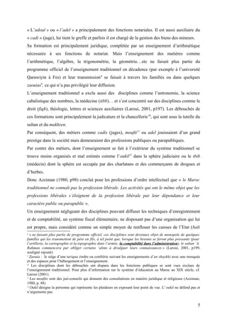« L’adoul » ou « l’adel » a principalement des fonctions notariales. Il est aussi auxiliaire du
« cadi » (juge), lui tient le greffe et parfois il est chargé de la gestion des biens des mineurs.
Sa formation est principalement juridique, complétée par un enseignement d’arithmétique
nécessaire à ses fonctions de notariat. Mais l’enseignement des matières comme
l’arithmétique, l’algèbre, la trigonométrie, la géométrie…etc ne faisait plus partie du
programme officiel de l’enseignement traditionnel en décadence (par exemple à l’université
Qarawiyin à Fes) et leur transmission8
se faisait à travers les familles ou dans quelques
zaouias9
, ce qui n’a pas privilégié leur diffusion.
L’enseignement traditionnel a exclu aussi des disciplines comme l’astronomie, la science
cabalistique des nombres, la médecine (tibb)… et s’est concentré sur des disciplines comme le
droit (fiqh), théologie, lettres et sciences auxiliaires (Laroui, 2001, p197). Les débouchés de
ces formations sont principalement la judicature et la chancellerie10
, qui sont sous la tutelle du
sultan et du makhzen.
Par conséquent, des métiers comme cadis (juges), moufti11
ou adel jouissaient d’un grand
prestige dans la société mais demeuraient des professions publiques ou parapubliques.
Par contre des métiers, dont l’enseignement se fait à l’extérieur du système traditionnel se
trouve moins organisés et mal estimés comme l’oukil12
dans la sphère judiciaire ou le tbib
(médecin) dont la sphère est occupée par des charlatans et des commerçants de drogues et
d’herbes.
Donc Azziman (1980, p98) conclut pour les professions d’ordre intellectuel que « le Maroc
traditionnel ne connaît pas la profession libérale. Les activités qui ont le même objet que les
professions libérales s’éloignent de la profession libérale par leur dépendance et leur
caractère public ou parapublic ».
Un enseignement négligeant des disciplines pouvant diffuser les techniques d’enregistrement
et de comptabilité, un système fiscal élémentaire, ne disposant pas d’une organisation qui lui
est propre, mais considéré comme un simple moyen de renflouer les caisses de l’Etat (baït
8
« ne faisant plus partie de programme officiel, ces disciplines sont devenues objet de monopole de quelques
familles qui les transmettent de père en fils, à tel point que, lorsque les besoins se feront plus pressants (pour
l’artillerie, la cartographie et la topographie dans l’armée, la comptabilité dans l’administration), le sultan ‘A.
Rahman commencera par obliger certains ‘alims à divulguer leurs connaissances » (Laroui, 2001, p199,
souligné rajouté)
9
Zaouia : le siège d’une tariqua (ordre ou confrérie suivant les enseignements d’un shaykh) avec une mosquée
et des espaces pour l’hébergement et l’enseignement.
10
Les disciplines dont les débouchés ont disparu dans les fonctions publiques se sont vues exclues de
l’enseignement traditionnel. Pour plus d’information sur le système d’éducation au Maroc au XIX siècle, cf.
Laroui (2001).
11
Les mouftis sont des juri-conseils qui donnent des consultations en matière juridique et religieuse (Azziman,
1980, p. 88)
12
Oukil désigne la personne qui représente les plaideurs en exposant leur point de vue. L’oukil ne défend pas et
n’argumente pas.
5
 