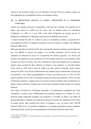 Almal) et une économie faible, tous ces éléments n’ont pas fourni un contexte propice au
développement de la comptabilité comme une discipline entière.
2.2. LE PROTECTORAT FRANÇAIS AU MAROC : IMPORTATION DE LA PROFESSION
COMPTABLE
Aucune des grandes puissances européennes n’arrivant pas à étendre son contrôle sur le
Maroc sans rentrer en conflit avec les autres, elles se rendent toutes à la conférence
d’Algésiras13
en 1906. le 7 avril 1906, l’acte final d’Algésiras est accepté par les 11
délégations européennes, la délégation américaine et la délégation marocaine.
L’objectif déclaré du traité est l’ordre, la paix et la prospérité au Maroc, en préservant la
souveraineté du sultan et l’intégrité du territoire sous son contrôle. La réalité a été différente
(Pennell, 2000, p132).
Mais pour atteindre cet objectif (ordre, paix et prospérité) plusieurs réformes ont été imposées
qui vont affaiblir le pouvoir du makhzen. Les marchés marocains ont été ouverts aux
européens en réduisant les taxes sur l’exportation des denrées agricoles. Les services de
douanes sont chapotés par une commission de trois hommes dont deux sont européens. Dans
les ports, les forces de police sont sous l’autorité du sultan mais dirigées par un inspecteur
général suisse secondé de deux officiers, un français et un espagnol. La nouvelle banque
d’Etat créée en 1907 suite à l’acte de 1906, avait pour mission principale d’agir comme
trésorier de l’Etat. Son conseil d’administration est composé par les représentants des pays qui
ont participé à son capital (principalement la France, qui détenait plus de 20% en 1907
jusqu’à atteindre 57% en 1947 en achetant les parts des autres pays (Delanoë, 1991)). Un haut
commissaire marocain y siégeait mais il n’avait pas le droit d’interférer dans les décisions. Le
Maroc contracte plusieurs emprunts qui ne feront que soumettre de plus en plus son système
financier.
Juste après l’ouverture de l’Economie marocaine à la participation européenne par l’acte
d’Algésiras, et même avant l’établissement du protectorat français sur le Maroc en 1912,
plusieurs géants industriels européens ont commencé à s’installer au Maroc. Une filiale du
groupe Schneider a remporté un contrat pour construire les ports de Casablanca et Safi. Dans
le secteur minier, deux sociétés sont créées en Espagne et une en France entre 1907-08
(Pennell, 2000, p133). Les grandes compagnies et les grands propriétaires terriens européens
détiennent de plus en plus de terre principalement à proximité du littoral et des villes.
13
Cette conférence a été appelée par l’Allemagne qui désirait « internationaliser » la question du Maroc, une manière pour elle de miner
l’Entente Cordiale.
6
 