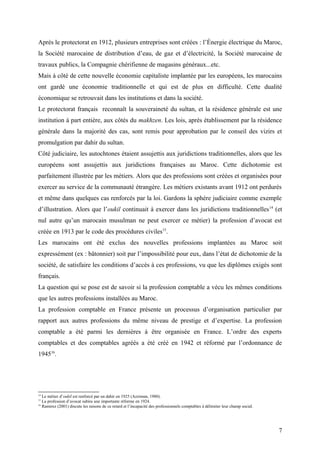 Après le protectorat en 1912, plusieurs entreprises sont créées : l’Énergie électrique du Maroc,
la Société marocaine de distribution d’eau, de gaz et d’électricité, la Société marocaine de
travaux publics, la Compagnie chérifienne de magasins généraux...etc.
Mais à côté de cette nouvelle économie capitaliste implantée par les européens, les marocains
ont gardé une économie traditionnelle et qui est de plus en difficulté. Cette dualité
économique se retrouvait dans les institutions et dans la société.
Le protectorat français reconnaît la souveraineté du sultan, et la résidence générale est une
institution à part entière, aux côtés du makhzen. Les lois, après établissement par la résidence
générale dans la majorité des cas, sont remis pour approbation par le conseil des vizirs et
promulgation par dahir du sultan.
Côté judiciaire, les autochtones étaient assujettis aux juridictions traditionnelles, alors que les
européens sont assujettis aux juridictions françaises au Maroc. Cette dichotomie est
parfaitement illustrée par les métiers. Alors que des professions sont créées et organisées pour
exercer au service de la communauté étrangère. Les métiers existants avant 1912 ont perdurés
et même dans quelques cas renforcés par la loi. Gardons la sphère judiciaire comme exemple
d’illustration. Alors que l’oukil continuait à exercer dans les juridictions traditionnelles14
(et
nul autre qu’un marocain musulman ne peut exercer ce métier) la profession d’avocat est
créée en 1913 par le code des procédures civiles15
.
Les marocains ont été exclus des nouvelles professions implantées au Maroc soit
expressément (ex : bâtonnier) soit par l’impossibilité pour eux, dans l’état de dichotomie de la
société, de satisfaire les conditions d’accès à ces professions, vu que les diplômes exigés sont
français.
La question qui se pose est de savoir si la profession comptable a vécu les mêmes conditions
que les autres professions installées au Maroc.
La profession comptable en France présente un processus d’organisation particulier par
rapport aux autres professions du même niveau de prestige et d’expertise. La profession
comptable a été parmi les dernières à être organisée en France. L’ordre des experts
comptables et des comptables agréés a été créé en 1942 et réformé par l’ordonnance de
194516
.
14
Le métier d’oukil est renforcé par un dahir en 1925 (Azziman, 1980).
15
La profession d’avocat subira une importante réforme en 1924.
16
Ramirez (2001) discute les raisons de ce retard et l’incapacité des professionnels comptables à délimiter leur champ social.
7
 