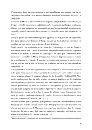 L’implantation d’une économie capitaliste ne s’est pas effectuée sans importer avec elle les
compétences nécessaires à son bon fonctionnement. Parmi ces technologies importées, la
comptabilité.
L’annuaire du Maroc de 1912 et 1913 illustre ce propos. Malgré le fait qu’on n’y trouve pas
d’expert comptable ou comptable agréé référencé, les présentations des banques installées au
Maroc à cette date indiquaient les noms des directeurs d’agence, des chefs de caisse et des
comptables ou chefs comptables. Parmi les noms des comptables aucun nom marocain n’a été
relevé.
Quelques syllabus de formation technique font apparaître des enseignements de comptabilité.
Lors de la création d’une formation technique au lycée de Rabat, plusieurs comptables ont
manifesté leur motivation à assurer des cours de cette discipline.
Dans les années 1940 plusieurs entreprises marocaines étaient cotées aux marchés financiers
de Casablanca et de Paris. Vu que les entreprises sont principalement des filiales de grandes
entreprises en Europe, le transfert de technologie s’est opéré par l’importation d’une
population de comptables au Maroc. Si l’apparition d’un corps de professionnels au Maroc a
été la conséquence de ce transfert de structures nécessitant cette technique, la question qui se
pose est « est ce qu’il y a eu par la suite une production au Maroc de professionnels en
comptabilité ? »
L’enseignement au Maroc a été segmenté en plusieurs catégories. A côté des écoles françaises
et des lycées français dans les villes, il y avait les écoles rurales, les écoles berbères, les écoles
juives, les écoles urbaines et les écoles urbaines des fils de notables (Belkbir, 2003). Alors
que les enseignements dans les écoles urbaines normales se focalisaient sur des disciplines
professionnelles (principalement manuelles), dans les écoles urbaines des fils de notables, une
attention particulière a été portée aux contenus de l’enseignement qui était très différent de
celui des autres catégories des écoles de façon à préparer les enfants des notables à des postes
de fonctionnaires ou des carrières dans le monde des affaires, comme leurs parents. Ainsi
parmi les matières enseignées on trouve des matières de gestion et d’administration parmi
lesquelles la comptabilité17
(Belkbir, 2003, p 192).
La suite des études après le lycée était principalement assurée par l’Institut des Hautes Etudes
Marocaines créé en 1920. Dans cet institut, à côté de la préparation d’un environnement pour
effectuer des recherches sur le Maroc, on pouvait préparer des diplômes dans les langues,
linguistiques berbère et arabe, droit marocain traditionnel, géographie, sociologie du nord-
afrique, droit administratif et commercial français…etc.
17
La comptabilité aussi a été enseignée dans les écoles françaises -musulmanes et les écoles françaises- israélites
8
 