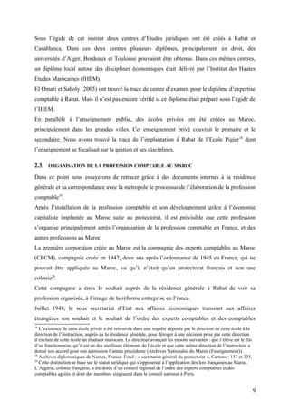 Sous l’égide de cet institut deux centres d’Etudes juridiques ont été créés à Rabat et
Casablanca. Dans ces deux centres plusieurs diplômes, principalement en droit, des
universités d’Alger, Bordeaux et Toulouse pouvaient être obtenus. Dans ces mêmes centres,
un diplôme local autour des disciplines économiques était délivré par l’Institut des Hautes
Etudes Marocaines (IHEM).
El Omari et Saboly (2005) ont trouvé la trace de centre d’examen pour le diplôme d’expertise
comptable à Rabat. Mais il n’est pas encore vérifié si ce diplôme était préparé sous l’égide de
l’IHEM.
En parallèle à l’enseignement public, des écoles privées ont été créées au Maroc,
principalement dans les grandes villes. Cet enseignement privé couvrait le primaire et le
secondaire. Nous avons trouvé la trace de l’implantation à Rabat de l’Ecole Pigier18
dont
l’enseignement se focalisait sur la gestion et ses disciplines.
2.3. ORGANISATION DE LA PROFESSION COMPTABLE AU MAROC
Dans ce point nous essayerons de retracer grâce à des documents internes à la résidence
générale et sa correspondance avec la métropole le processus de l’élaboration de la profession
comptable19
.
Après l’installation de la profession comptable et son développement grâce à l’économie
capitaliste implantée au Maroc suite au protectorat, il est prévisible que cette profession
s’organise principalement après l’organisation de la profession comptable en France, et des
autres professions au Maroc.
La première corporation créée au Maroc est la compagnie des experts comptables au Maroc
(CECM), compagnie créée en 1947, deux ans après l’ordonnance de 1945 en France, qui ne
pouvait être appliquée au Maroc, vu qu’il n’était qu’un protectorat français et non une
colonie20
.
Cette compagnie a émis le souhait auprès de la résidence générale à Rabat de voir sa
profession organisée, à l’image de la réforme entreprise en France.
Juillet 1948, le sous secrétariat d’Etat aux affaires économiques transmet aux affaires
étrangères son souhait et le souhait de l’ordre des experts comptables et des comptables
18
L’existence de cette école privée a été retrouvée dans une requête déposée par le directeur de cette école à la
direction de l’instruction, auprès de la résidence générale, pour déroger à une décision prise par cette direction
d’exclure de cette école un étudiant marocain. Le directeur avançait les raisons suivantes : que l’élève est le fils
d’un fonctionnaire, qu’il est un des meilleurs éléments de l’école et que cette même direction de l’instruction a
donné son accord pour son admission l’année précédente (Archives Nationales du Maroc (Enseignement)).
19
Archives diplomatiques de Nantes, France. Fond : « secrétariat général du protectorat », Cartons : 137 et 335.
20
Cette distinction se base sur le statut juridique qui s’opposerait à l’application des lois françaises au Maroc.
L’Algérie, colonie française, a été dotée d’un conseil régional de l’ordre des experts comptables et des
comptables agréés et dont des membres siégeaient dans le conseil national à Paris.
9
 