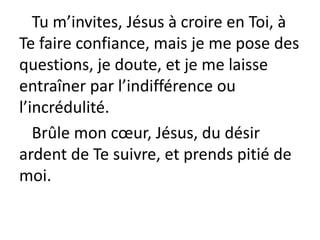 Tu m’invites, Jésus à croire en Toi, à
Te faire confiance, mais je me pose des
questions, je doute, et je me laisse
entraîner par l’indifférence ou
l’incrédulité.
Brûle mon cœur, Jésus, du désir
ardent de Te suivre, et prends pitié de
moi.
 