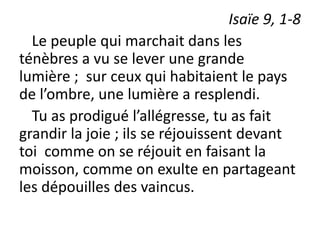 Isaïe 9, 1-8
Le peuple qui marchait dans les
ténèbres a vu se lever une grande
lumière ; sur ceux qui habitaient le pays
de l’ombre, une lumière a resplendi.
Tu as prodigué l’allégresse, tu as fait
grandir la joie ; ils se réjouissent devant
toi comme on se réjouit en faisant la
moisson, comme on exulte en partageant
les dépouilles des vaincus.
 