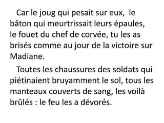 Car le joug qui pesait sur eux, le
bâton qui meurtrissait leurs épaules,
le fouet du chef de corvée, tu les as
brisés comme au jour de la victoire sur
Madiane.
Toutes les chaussures des soldats qui
piétinaient bruyamment le sol, tous les
manteaux couverts de sang, les voilà
brûlés : le feu les a dévorés.
 