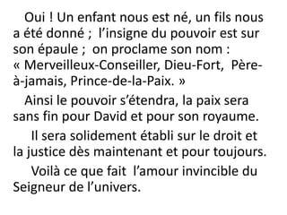 Oui ! Un enfant nous est né, un fils nous
a été donné ; l’insigne du pouvoir est sur
son épaule ; on proclame son nom :
« Merveilleux-Conseiller, Dieu-Fort, Père-
à-jamais, Prince-de-la-Paix. »
Ainsi le pouvoir s’étendra, la paix sera
sans fin pour David et pour son royaume.
Il sera solidement établi sur le droit et
la justice dès maintenant et pour toujours.
Voilà ce que fait l’amour invincible du
Seigneur de l’univers.
 