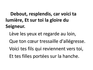 Debout, resplendis, car voici ta
lumière, Et sur toi la gloire du
Seigneur.
Lève les yeux et regarde au loin,
Que ton cœur tressaille d'allégresse.
Voici tes fils qui reviennent vers toi,
Et tes filles portées sur la hanche.
 