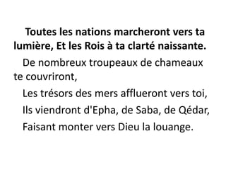 Toutes les nations marcheront vers ta
lumière, Et les Rois à ta clarté naissante.
De nombreux troupeaux de chameaux
te couvriront,
Les trésors des mers afflueront vers toi,
Ils viendront d'Epha, de Saba, de Qédar,
Faisant monter vers Dieu la louange.
 