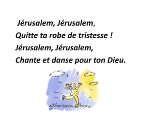 Jérusalem, Jérusalem,
Quitte ta robe de tristesse !
Jérusalem, Jérusalem,
Chante et danse pour ton Dieu.
 