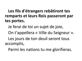 Les fils d'étrangers rebâtiront tes
remparts et leurs Rois passeront par
tes portes.
Je ferai de toi un sujet de joie,
On t'appellera « Ville du Seigneur ».
Les jours de ton deuil seront tous
accomplis,
Parmi les nations tu me glorifieras.
 