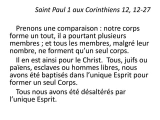 Saint Paul 1 aux Corinthiens 12, 12-27
Prenons une comparaison : notre corps
forme un tout, il a pourtant plusieurs
membres ; et tous les membres, malgré leur
nombre, ne forment qu’un seul corps.
Il en est ainsi pour le Christ. Tous, juifs ou
païens, esclaves ou hommes libres, nous
avons été baptisés dans l’unique Esprit pour
former un seul Corps.
Tous nous avons été désaltérés par
l’unique Esprit.
 