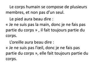 Le corps humain se compose de plusieurs
membres, et non pas d’un seul.
Le pied aura beau dire :
« Je ne suis pas la main, donc je ne fais pas
partie du corps » , il fait toujours partie du
corps.
L’oreille aura beau dire :
« Je ne suis pas l’œil, donc je ne fais pas
partie du corps », elle fait toujours partie du
corps.
 