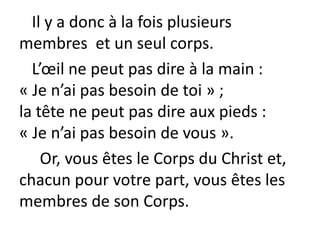 Il y a donc à la fois plusieurs
membres et un seul corps.
L’œil ne peut pas dire à la main :
« Je n’ai pas besoin de toi » ;
la tête ne peut pas dire aux pieds :
« Je n’ai pas besoin de vous ».
Or, vous êtes le Corps du Christ et,
chacun pour votre part, vous êtes les
membres de son Corps.
 