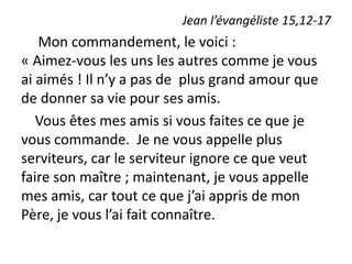 Jean l’évangéliste 15,12-17
Mon commandement, le voici :
« Aimez-vous les uns les autres comme je vous
ai aimés ! Il n’y a pas de plus grand amour que
de donner sa vie pour ses amis.
Vous êtes mes amis si vous faites ce que je
vous commande. Je ne vous appelle plus
serviteurs, car le serviteur ignore ce que veut
faire son maître ; maintenant, je vous appelle
mes amis, car tout ce que j’ai appris de mon
Père, je vous l’ai fait connaître.
 