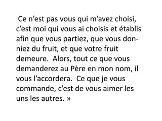 Ce n’est pas vous qui m’avez choisi,
c’est moi qui vous ai choisis et établis
afin que vous partiez, que vous don-
niez du fruit, et que votre fruit
demeure. Alors, tout ce que vous
demanderez au Père en mon nom, il
vous l’accordera. Ce que je vous
commande, c’est de vous aimer les
uns les autres. »
 