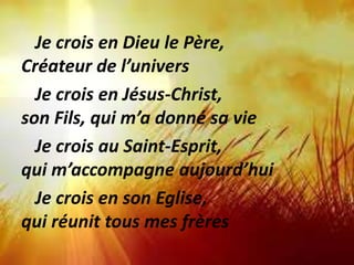 Je crois en Dieu le Père,
Créateur de l’univers
Je crois en Jésus-Christ,
son Fils, qui m’a donné sa vie
Je crois au Saint-Esprit,
qui m’accompagne aujourd’hui
Je crois en son Eglise,
qui réunit tous mes frères
 