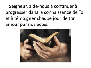 Seigneur, aide-nous à continuer à
progresser dans la connaissance de Toi
et à témoigner chaque jour de ton
amour par nos actes.
 