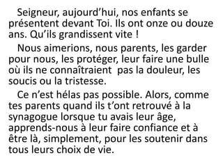 Seigneur, aujourd’hui, nos enfants se
présentent devant Toi. Ils ont onze ou douze
ans. Qu’ils grandissent vite !
Nous aimerions, nous parents, les garder
pour nous, les protéger, leur faire une bulle
où ils ne connaîtraient pas la douleur, les
soucis ou la tristesse.
Ce n’est hélas pas possible. Alors, comme
tes parents quand ils t’ont retrouvé à la
synagogue lorsque tu avais leur âge,
apprends-nous à leur faire confiance et à
être là, simplement, pour les soutenir dans
tous leurs choix de vie.
 