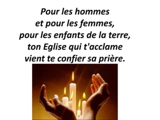 Pour les hommes
et pour les femmes,
pour les enfants de la terre,
ton Eglise qui t'acclame
vient te confier sa prière.
 