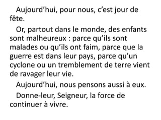 Aujourd’hui, pour nous, c’est jour de
fête.
Or, partout dans le monde, des enfants
sont malheureux : parce qu’ils sont
malades ou qu’ils ont faim, parce que la
guerre est dans leur pays, parce qu’un
cyclone ou un tremblement de terre vient
de ravager leur vie.
Aujourd’hui, nous pensons aussi à eux.
Donne-leur, Seigneur, la force de
continuer à vivre.
 