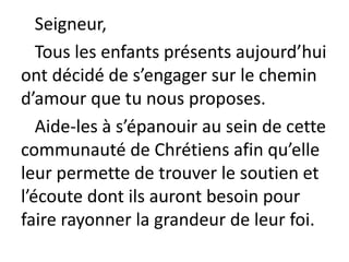 Seigneur,
Tous les enfants présents aujourd’hui
ont décidé de s’engager sur le chemin
d’amour que tu nous proposes.
Aide-les à s’épanouir au sein de cette
communauté de Chrétiens afin qu’elle
leur permette de trouver le soutien et
l’écoute dont ils auront besoin pour
faire rayonner la grandeur de leur foi.
 