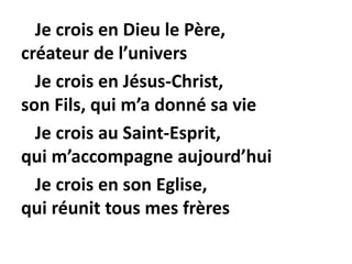Je crois en Dieu le Père,
créateur de l’univers
Je crois en Jésus-Christ,
son Fils, qui m’a donné sa vie
Je crois au Saint-Esprit,
qui m’accompagne aujourd’hui
Je crois en son Eglise,
qui réunit tous mes frères
 