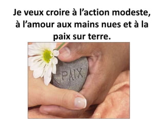 Je veux croire à l’action modeste,
à l’amour aux mains nues et à la
paix sur terre.
 