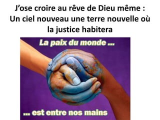 J’ose croire au rêve de Dieu même :
Un ciel nouveau une terre nouvelle où
la justice habitera
 