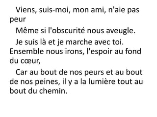 Viens, suis-moi, mon ami, n'aie pas
peur
Même si l'obscurité nous aveugle.
Je suis là et je marche avec toi.
Ensemble nous irons, l'espoir au fond
du cœur,
Car au bout de nos peurs et au bout
de nos peines, il y a la lumière tout au
bout du chemin.
 
